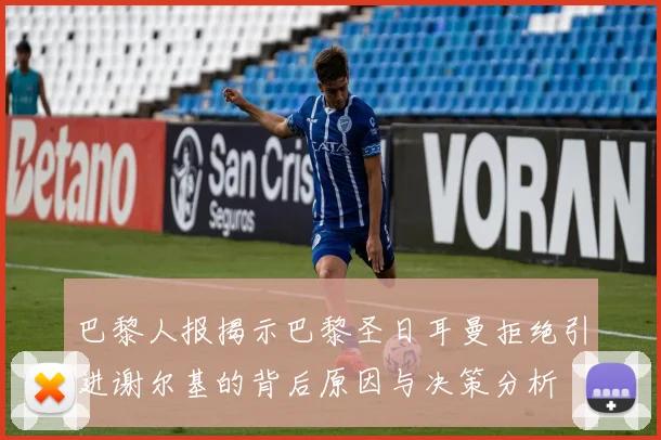 巴黎人报揭示巴黎圣日耳曼拒绝引进谢尔基的背后原因与决策分析