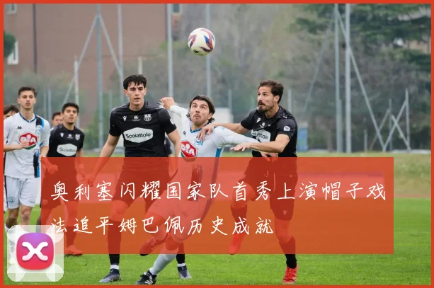 奥利塞闪耀国家队首秀上演帽子戏法追平姆巴佩历史成就