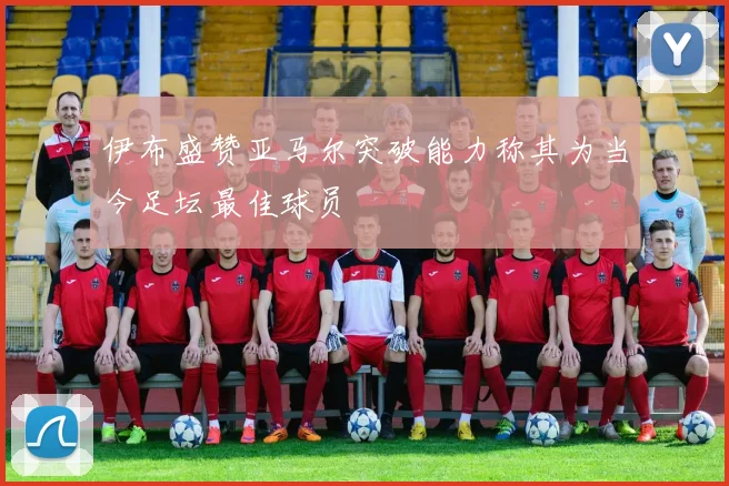 伊布盛赞亚马尔突破能力称其为当今足坛最佳球员