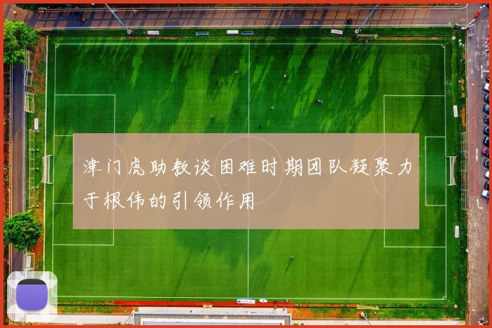 津门虎助教谈困难时期团队凝聚力于根伟的引领作用