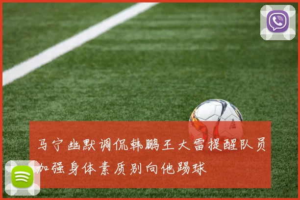 马宁幽默调侃韩鹏王大雷提醒队员加强身体素质别向他踢球