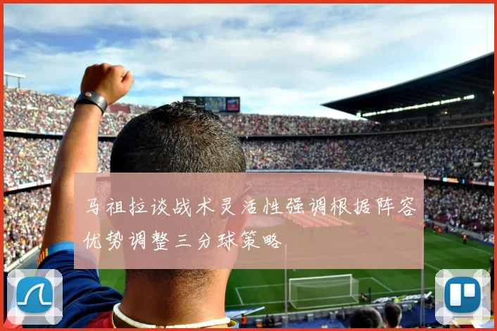 马祖拉谈战术灵活性强调根据阵容优势调整三分球策略