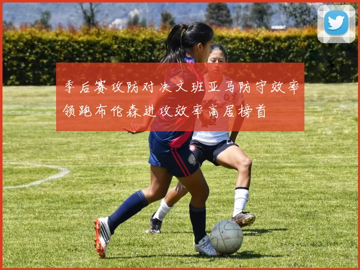 季后赛攻防对决文班亚马防守效率领跑布伦森进攻效率高居榜首