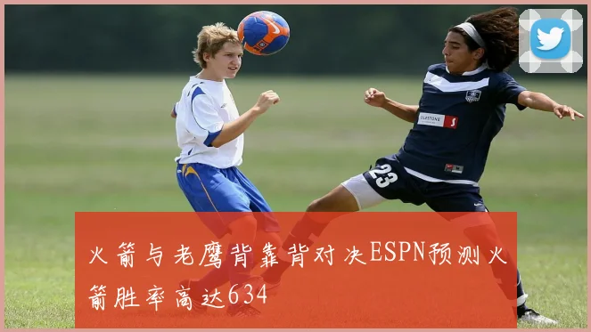 火箭与老鹰背靠背对决ESPN预测火箭胜率高达634