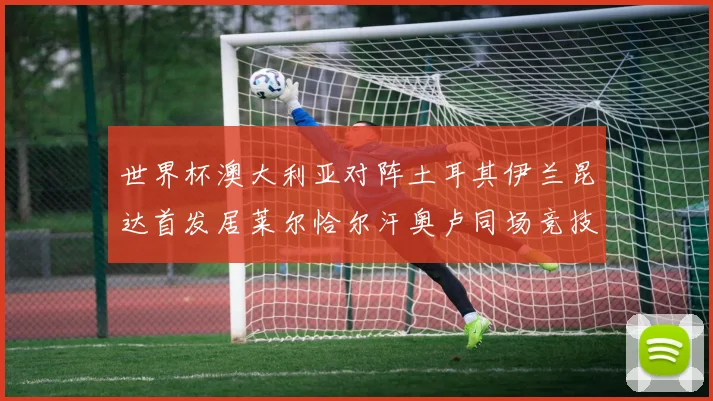 世界杯澳大利亚对阵土耳其伊兰昆达首发居莱尔恰尔汗奥卢同场竞技