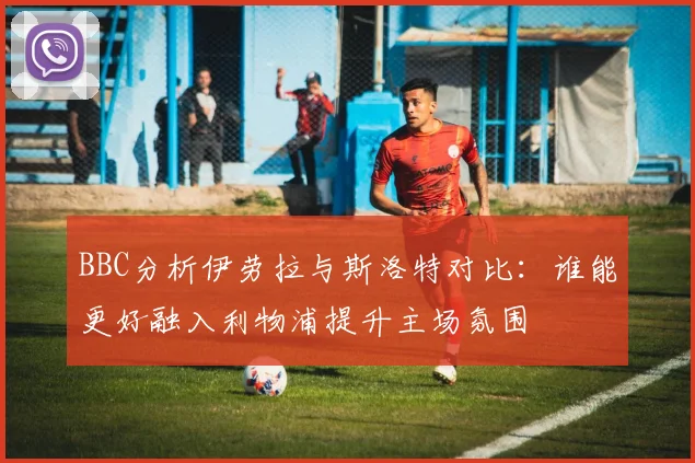 BBC分析伊劳拉与斯洛特对比：谁能更好融入利物浦提升主场氛围