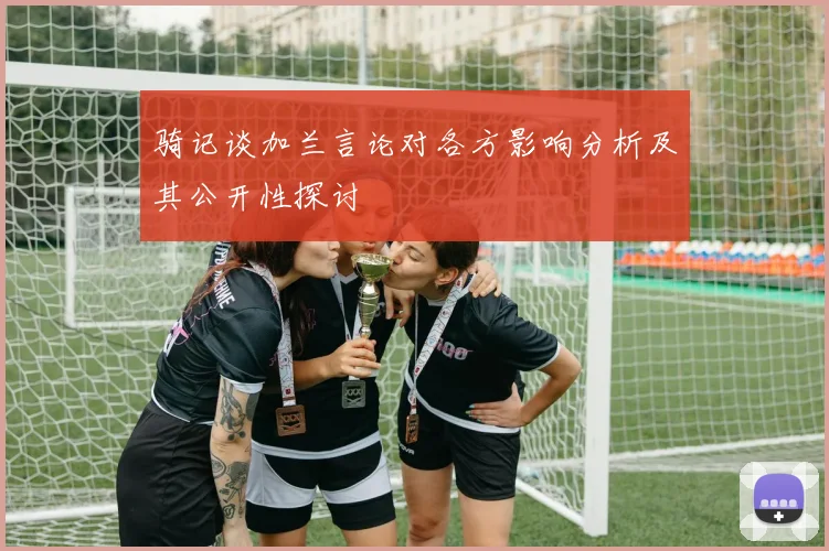 骑记谈加兰言论对各方影响分析及其公开性探讨