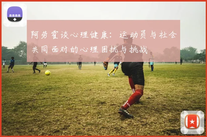 阿劳霍谈心理健康：运动员与社会共同面对的心理困扰与挑战