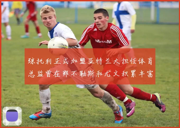 琼托利正式加盟亚特兰大担任体育总监曾在那不勒斯和尤文积累丰富经验